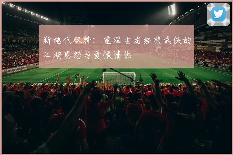 新绝代双骄：重温古龙经典武侠的江湖恩怨与爱恨情仇