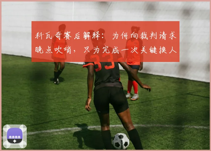 科瓦奇赛后解释:为何向裁判请求晚点吹哨,只为完成一次关键换人