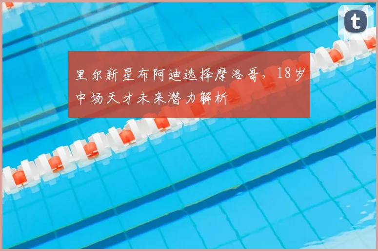 里尔新星布阿迪选择摩洛哥，18岁中场天才未来潜力解析