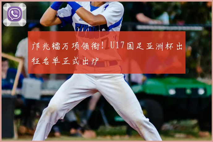邝兆镭万项领衔!U17国足亚洲杯出征名单正式出炉