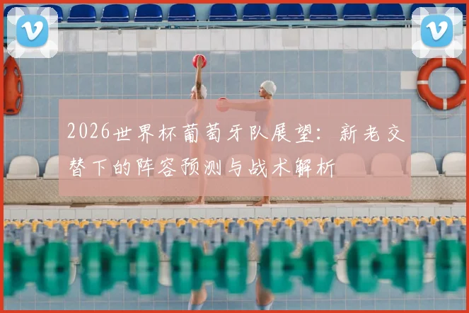 2026世界杯葡萄牙队展望:新老交替下的阵容预测与战术解析