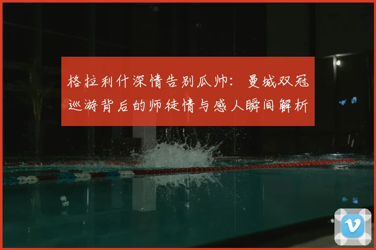 格拉利什深情告别瓜帅：曼城双冠巡游背后的师徒情与感人瞬间解析