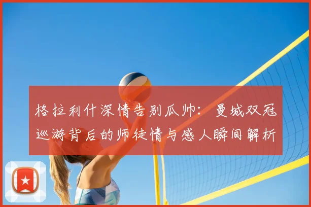 格拉利什深情告别瓜帅：曼城双冠巡游背后的师徒情与感人瞬间解析