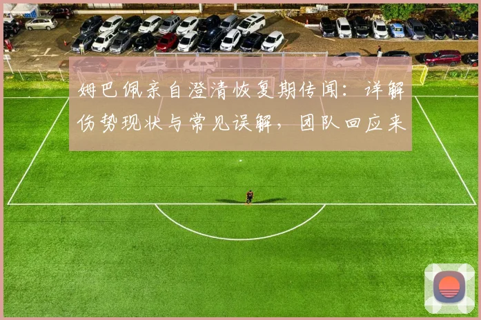 姆巴佩亲自澄清恢复期传闻：详解伤势现状与常见误解，团队回应来了