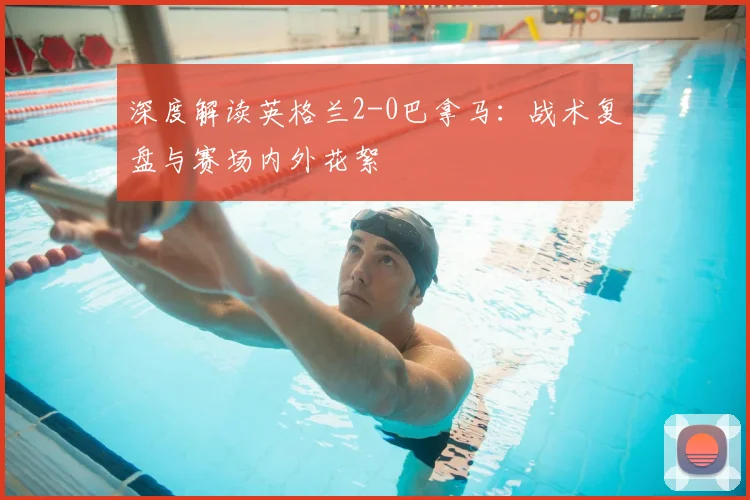 深度解读英格兰2-0巴拿马：战术复盘与赛场内外花絮